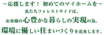 ～応援します！初めてのマイホームを～　私たちフォレストサイドは、お客様の心豊かな暮らしの実現の為、環境に優しい住まいづくりを追及します。