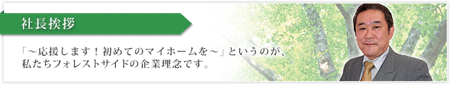 社長挨拶　「～応援します！初めてのマイホームを～」と言うのが私たちフォレストサイドの企業理念です。